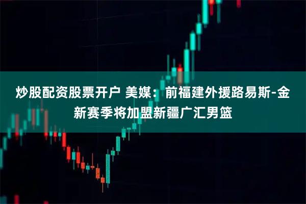 炒股配资股票开户 美媒：前福建外援路易斯-金新赛季将加盟新疆广汇男篮