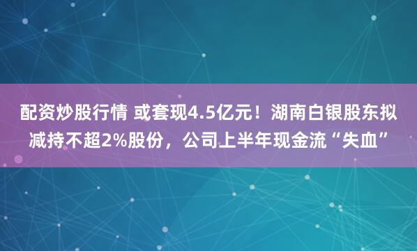 配资炒股行情 或套现4.5亿元！湖南白银股东拟减持不超2%股份，公司上半年现金流“失血”