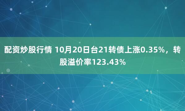 配资炒股行情 10月20日台21转债上涨0.35%，转股溢价率123.43%