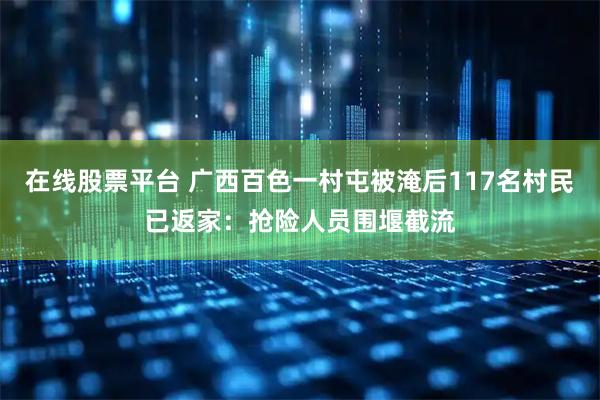 在线股票平台 广西百色一村屯被淹后117名村民已返家：抢险人员围堰截流