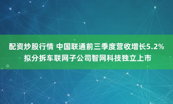 配资炒股行情 中国联通前三季度营收增长5.2% 拟分拆车联网子公司智网科技独立上市