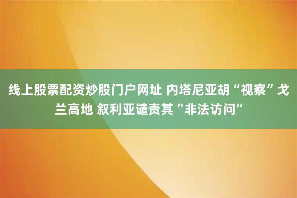 线上股票配资炒股门户网址 内塔尼亚胡“视察”戈兰高地 叙利亚谴责其“非法访问”