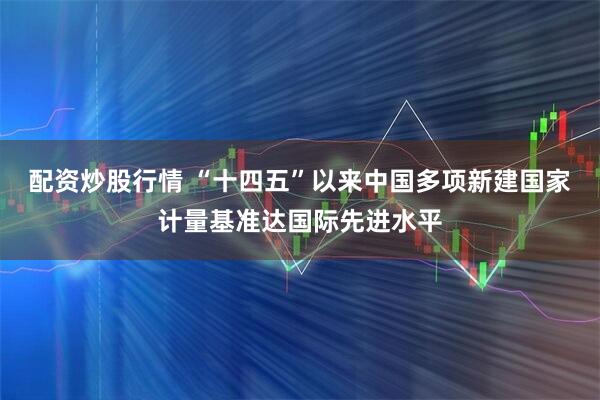 配资炒股行情 “十四五”以来中国多项新建国家计量基准达国际先进水平