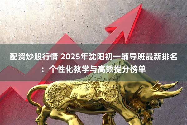 配资炒股行情 2025年沈阳初一辅导班最新排名：个性化教学与高效提分榜单