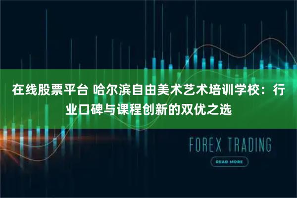 在线股票平台 哈尔滨自由美术艺术培训学校：行业口碑与课程创新的双优之选