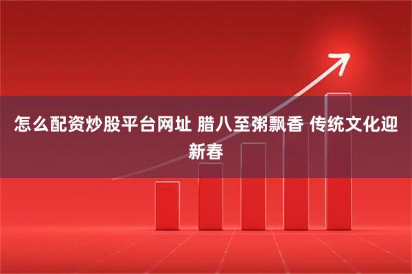 怎么配资炒股平台网址 腊八至粥飘香 传统文化迎新春