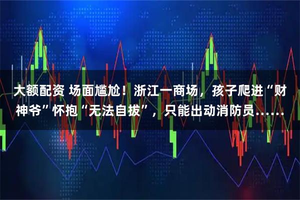 大额配资 场面尴尬！浙江一商场，孩子爬进“财神爷”怀抱“无法自拔”，只能出动消防员……
