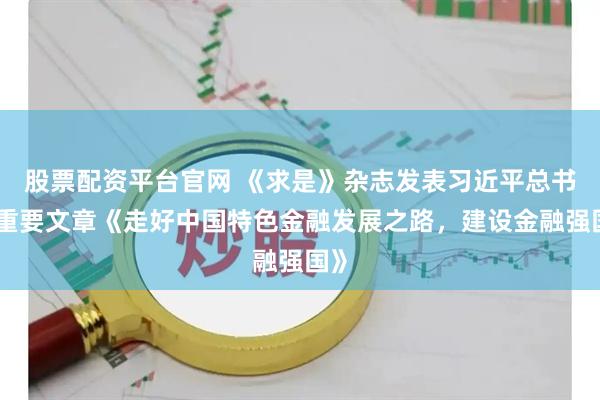 股票配资平台官网 《求是》杂志发表习近平总书记重要文章《走好中国特色金融发展之路，建设金融强国》