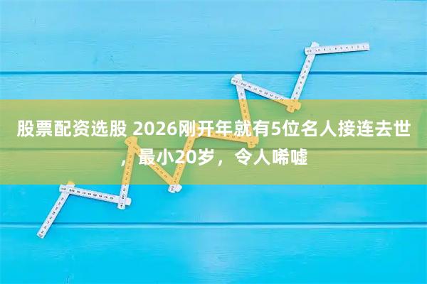 股票配资选股 2026刚开年就有5位名人接连去世，最小20岁，令人唏嘘