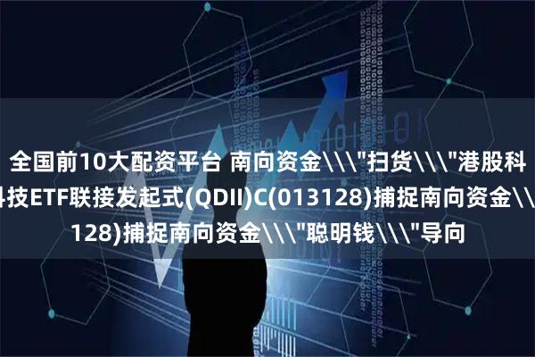 全国前10大配资平台 南向资金\＂扫货\＂港股科技，汇添富恒生科技ETF联接发起式(QDII)C(013128)捕捉南向资金\＂聪明钱\＂导向