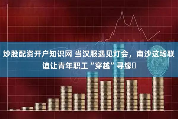 炒股配资开户知识网 当汉服遇见灯会，南沙这场联谊让青年职工“穿越”寻缘​